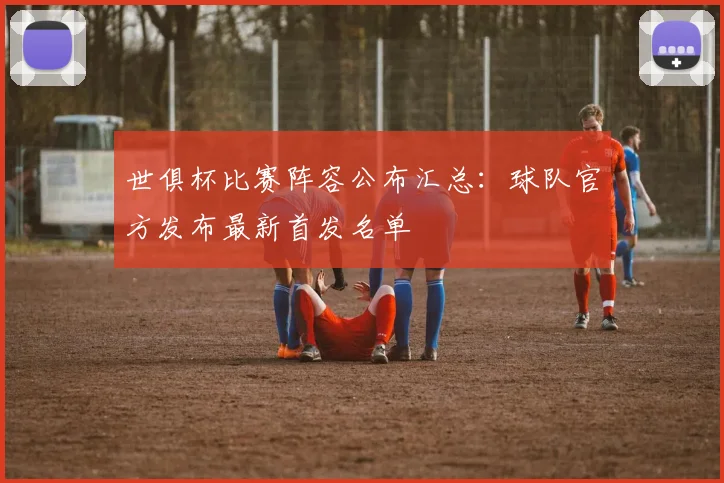 世俱杯比赛阵容公布汇总：球队官方发布最新首发名单